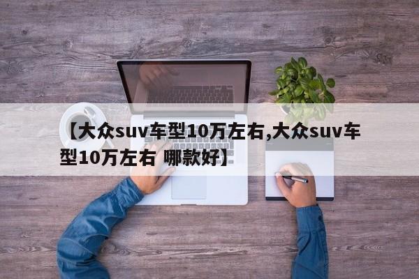 【大众suv车型10万左右,大众suv车型10万左右 哪款好】