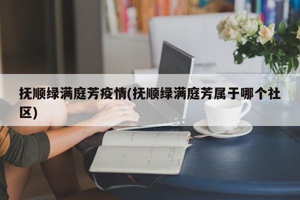 抚顺绿满庭芳疫情(抚顺绿满庭芳属于哪个社区)