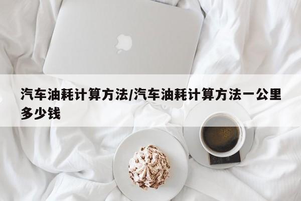 汽车油耗计算方法/汽车油耗计算方法一公里多少钱