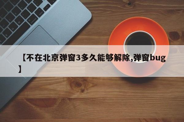 【不在北京弹窗3多久能够解除,弹窗bug】