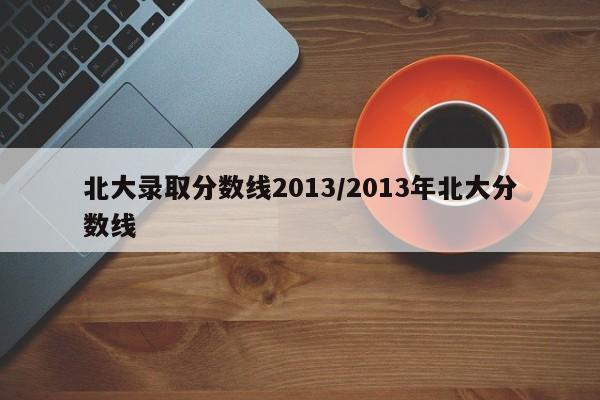 北大录取分数线2013/2013年北大分数线