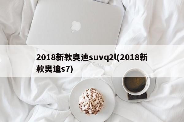 2018新款奥迪suvq2l(2018新款奥迪s7)