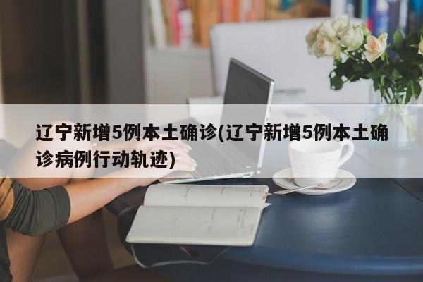 辽宁新增5例本土确诊(辽宁新增5例本土确诊病例行动轨迹)
