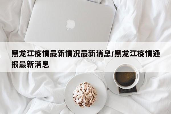 黑龙江疫情最新情况最新消息/黑龙江疫情通报最新消息