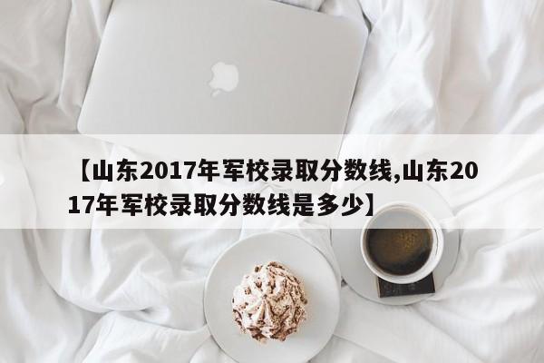 【山东2017年军校录取分数线,山东2017年军校录取分数线是多少】