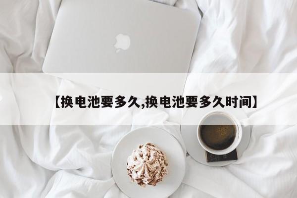 【换电池要多久,换电池要多久时间】