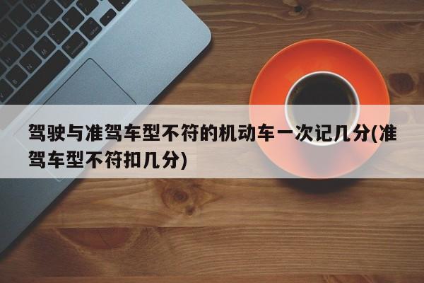 驾驶与准驾车型不符的机动车一次记几分(准驾车型不符扣几分)