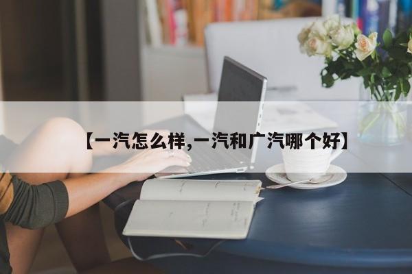 【一汽怎么样,一汽和广汽哪个好】