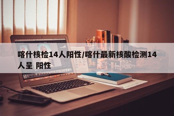 喀什核检14人阳性/喀什最新核酸检测14人呈 阳性