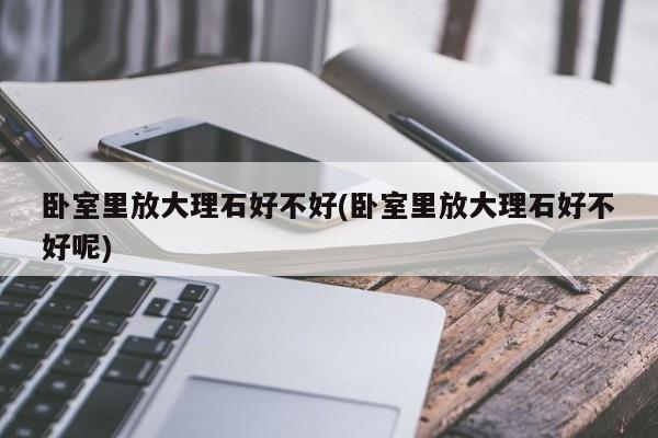 卧室里放大理石好不好(卧室里放大理石好不好呢)