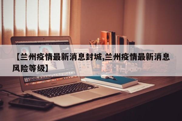 【兰州疫情最新消息封城,兰州疫情最新消息风险等级】