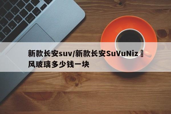 新款长安suv/新款长安SuVuNiz垱风玻璃多少钱一块