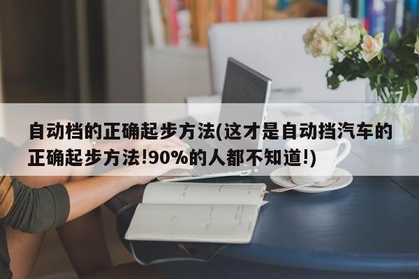 自动档的正确起步方法(这才是自动挡汽车的正确起步方法!90%的人都不知道!)