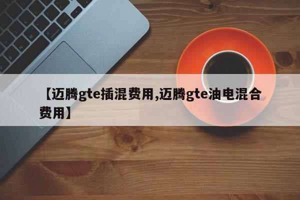 【迈腾gte插混费用,迈腾gte油电混合费用】