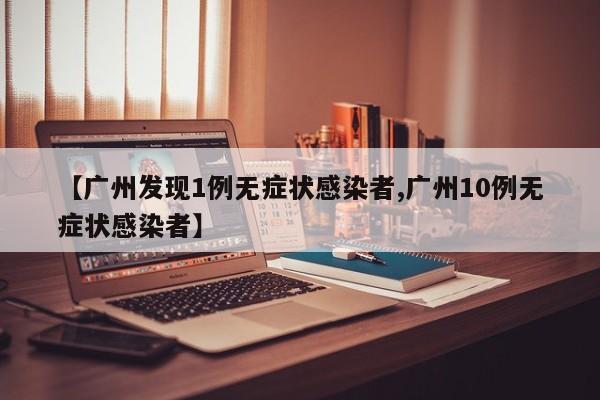【广州发现1例无症状感染者,广州10例无症状感染者】