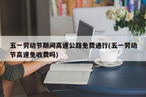 五一劳动节期间高速公路免费通行(五一劳动节高速免收费吗)
