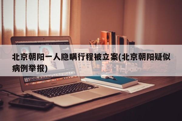 北京朝阳一人隐瞒行程被立案(北京朝阳疑似病例举报)