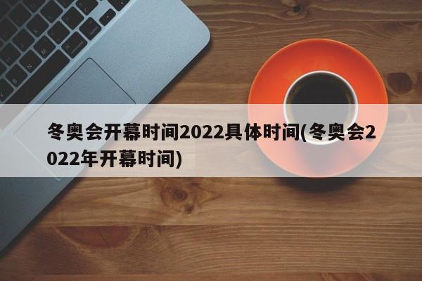 冬奥会开幕时间2022具体时间(冬奥会2022年开幕时间)