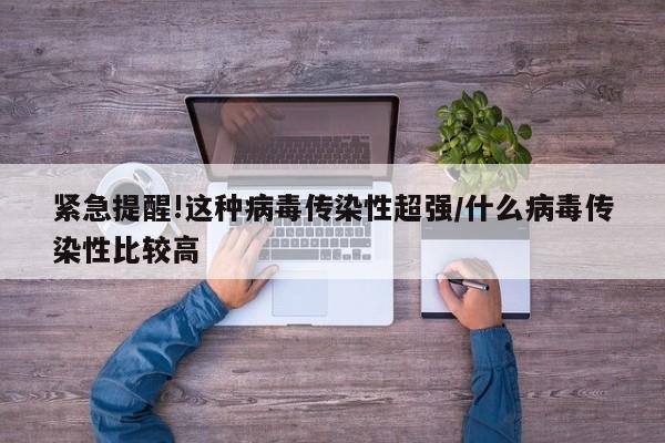 紧急提醒!这种病毒传染性超强/什么病毒传染性比较高