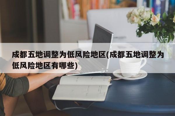 成都五地调整为低风险地区(成都五地调整为低风险地区有哪些)