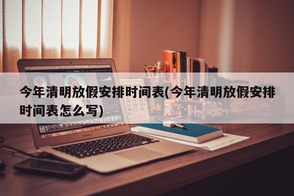 今年清明放假安排时间表(今年清明放假安排时间表怎么写)