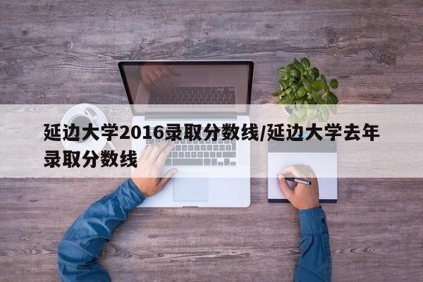 延边大学2016录取分数线/延边大学去年录取分数线