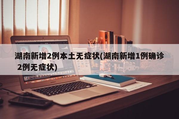 湖南新增2例本土无症状(湖南新增1例确诊 2例无症状)