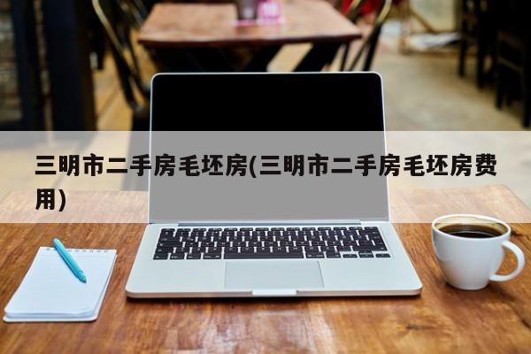 三明市二手房毛坯房(三明市二手房毛坯房费用)