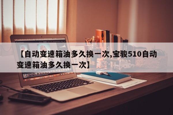【自动变速箱油多久换一次,宝骏510自动变速箱油多久换一次】