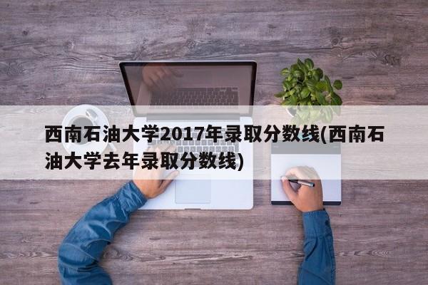 西南石油大学2017年录取分数线(西南石油大学去年录取分数线)