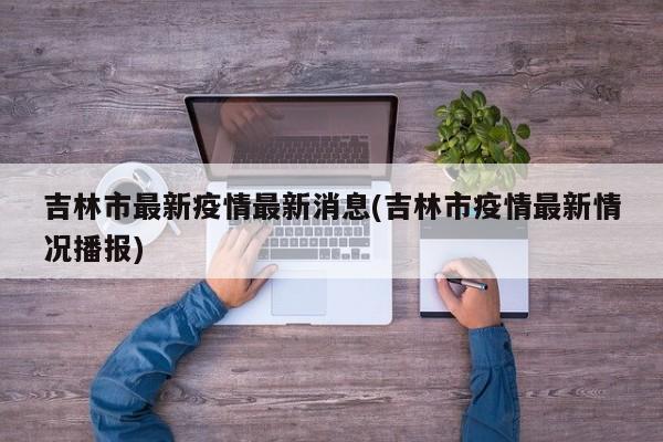 吉林市最新疫情最新消息(吉林市疫情最新情况播报)