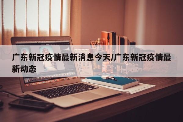 广东新冠疫情最新消息今天/广东新冠疫情最新动态