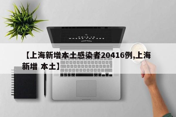【上海新增本土感染者20416例,上海 新增 本土】