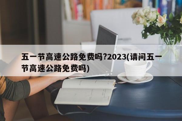 五一节高速公路免费吗?2023(请问五一节高速公路免费吗)