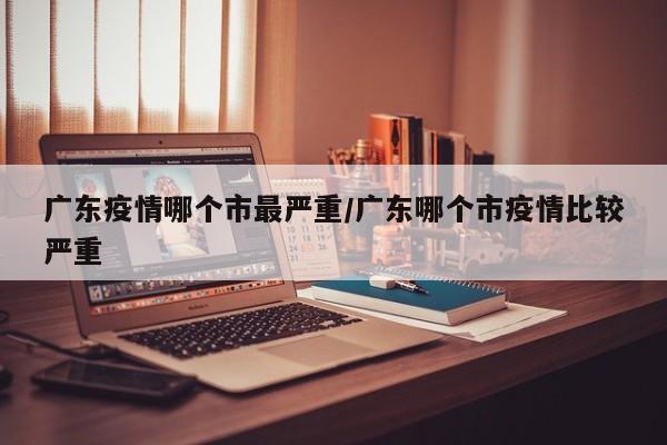 广东疫情哪个市最严重/广东哪个市疫情比较严重