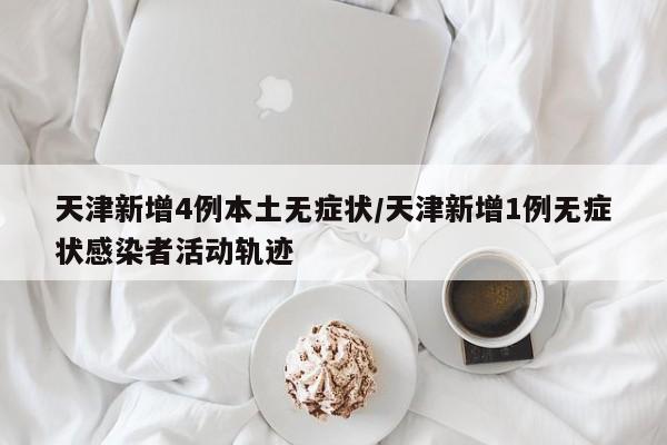 天津新增4例本土无症状/天津新增1例无症状感染者活动轨迹