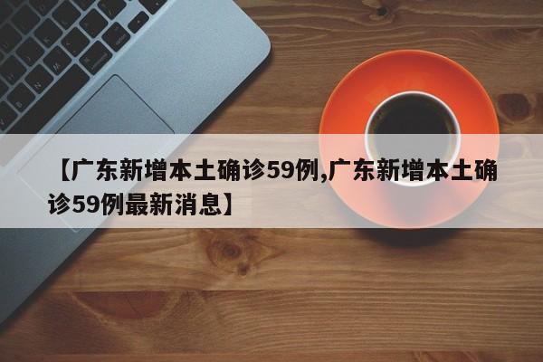 【广东新增本土确诊59例,广东新增本土确诊59例最新消息】