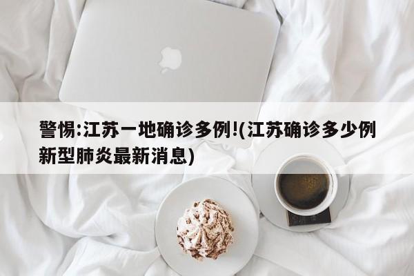 警惕:江苏一地确诊多例!(江苏确诊多少例新型肺炎最新消息)