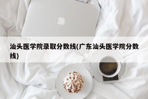 汕头医学院录取分数线(广东汕头医学院分数线)