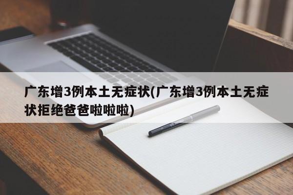 广东增3例本土无症状(广东增3例本土无症状拒绝爸爸啦啦啦)