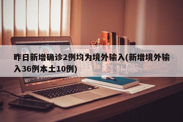 昨日新增确诊2例均为境外输入(新增境外输入36例本土10例)
