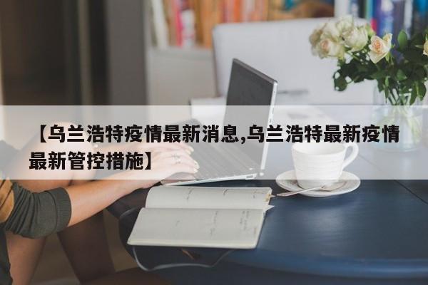 【乌兰浩特疫情最新消息,乌兰浩特最新疫情最新管控措施】