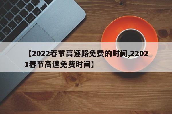 【2022春节高速路免费的时间,22021春节高速免费时间】
