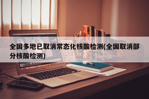 全国多地已取消常态化核酸检测(全国取消部分核酸检测)