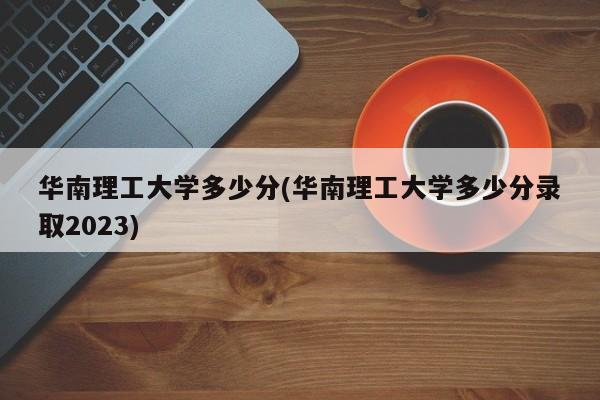 华南理工大学多少分(华南理工大学多少分录取2023)
