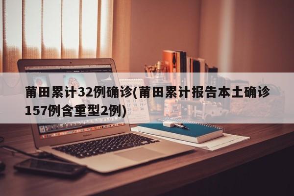 莆田累计32例确诊(莆田累计报告本土确诊157例含重型2例)