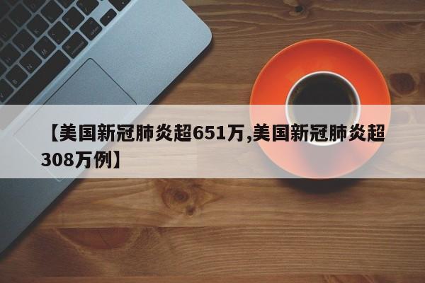 【美国新冠肺炎超651万,美国新冠肺炎超308万例】
