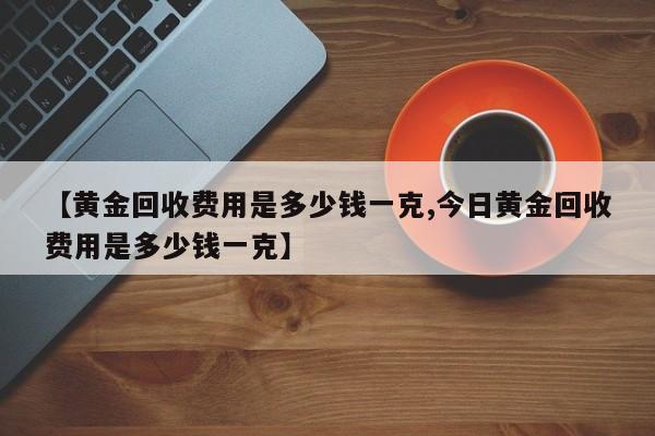 【黄金回收费用是多少钱一克,今日黄金回收费用是多少钱一克】