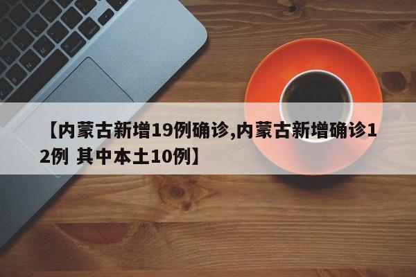 【内蒙古新增19例确诊,内蒙古新增确诊12例 其中本土10例】