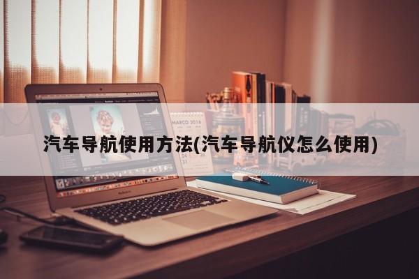 汽车导航使用方法(汽车导航仪怎么使用)